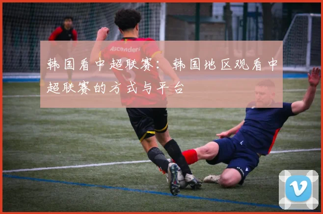 韩国看中超联赛：韩国地区观看中超联赛的方式与平台