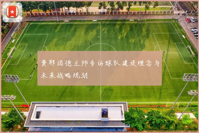 费耶诺德主帅专访球队建设理念与未来战略规划