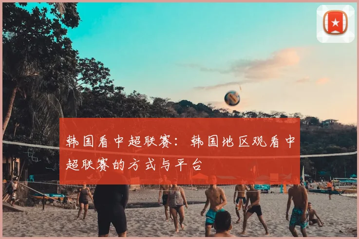 韩国看中超联赛：韩国地区观看中超联赛的方式与平台